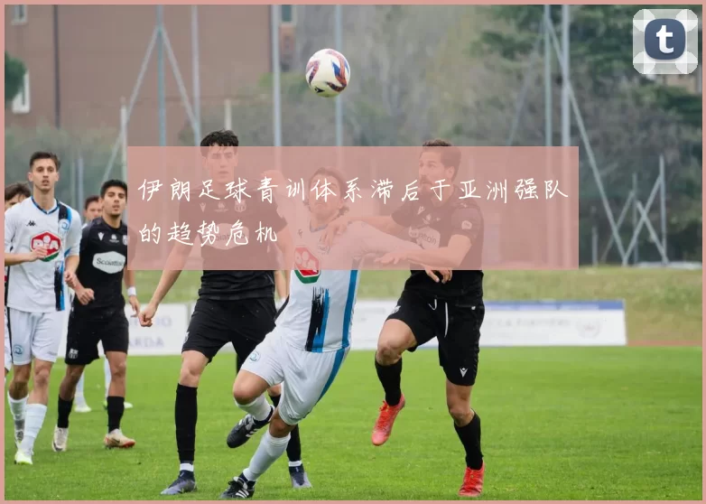 伊朗足球青训体系滞后于亚洲强队的趋势危机