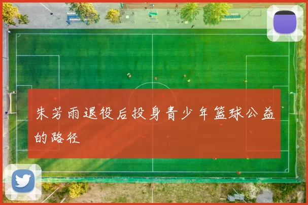 朱芳雨退役后投身青少年篮球公益的路径