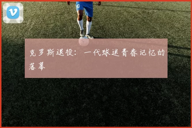 克罗斯退役：一代球迷青春记忆的落幕