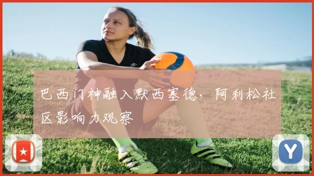 巴西门神融入默西塞德，阿利松社区影响力观察