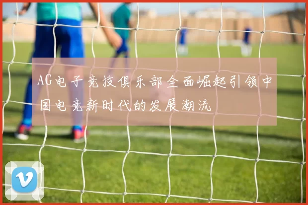 AG电子竞技俱乐部全面崛起引领中国电竞新时代的发展潮流
