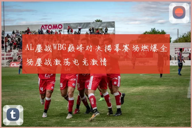 AL鏖战WBG巅峰对决揭幕赛场燃爆全场鏖战激荡电竞激情