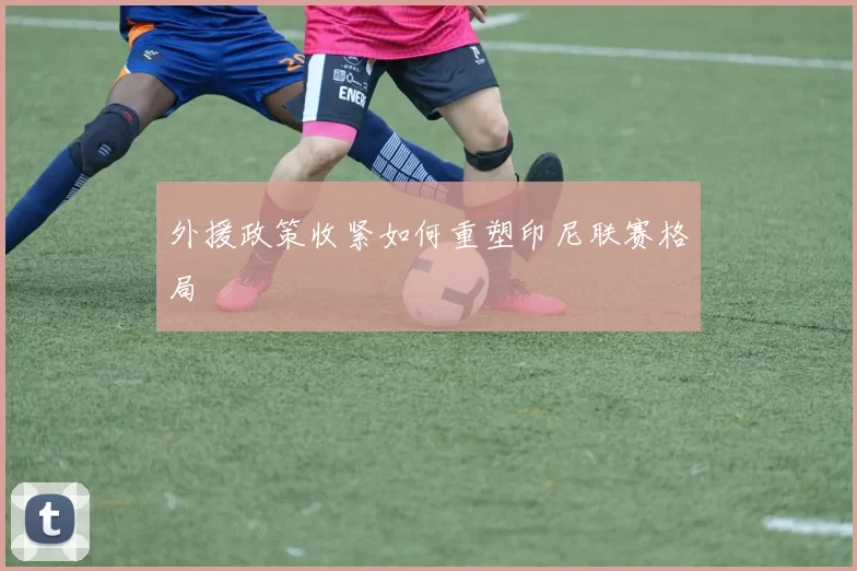 外援政策收紧如何重塑印尼联赛格局