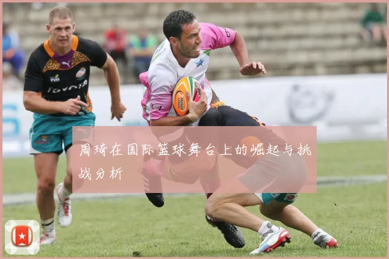 周琦在国际篮球舞台上的崛起与挑战分析