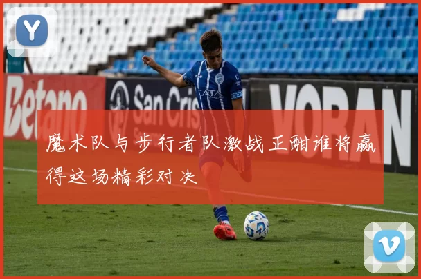 魔术队与步行者队激战正酣谁将赢得这场精彩对决