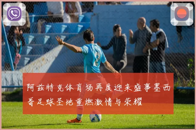 阿兹特克体育场再度迎来盛事墨西哥足球圣地重燃激情与荣耀
