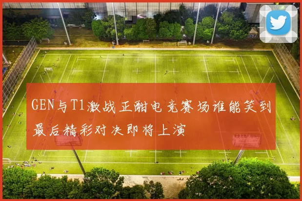 GEN与T1激战正酣电竞赛场谁能笑到最后精彩对决即将上演