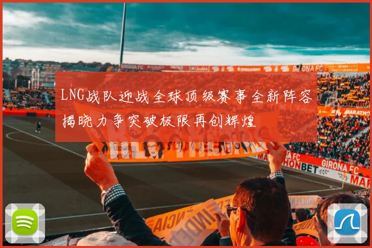 LNG战队迎战全球顶级赛事全新阵容揭晓力争突破极限再创辉煌