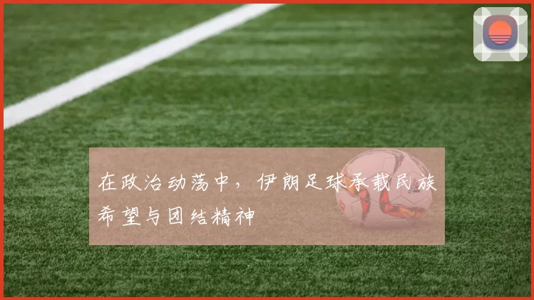 在政治动荡中，伊朗足球承载民族希望与团结精神