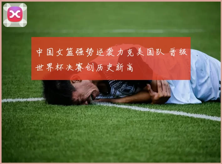 中国女篮强势逆袭力克美国队 晋级世界杯决赛创历史新高
